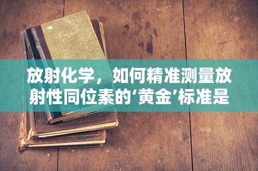 放射化学，如何精准测量放射性同位素的‘黄金’标准是什么？