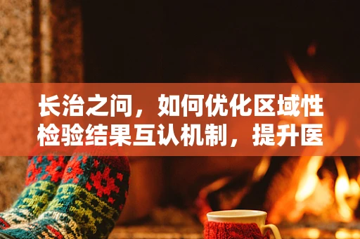长治之问，如何优化区域性检验结果互认机制，提升医疗资源均衡？