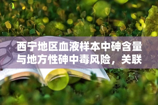 西宁地区血液样本中砷含量与地方性砷中毒风险，关联与挑战