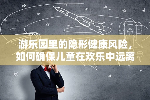 游乐园里的隐形健康风险，如何确保儿童在欢乐中远离意外伤害？