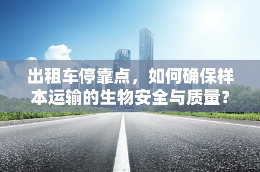 出租车停靠点，如何确保样本运输的生物安全与质量？