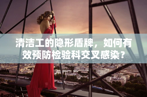 清洁工的隐形盾牌，如何有效预防检验科交叉感染？