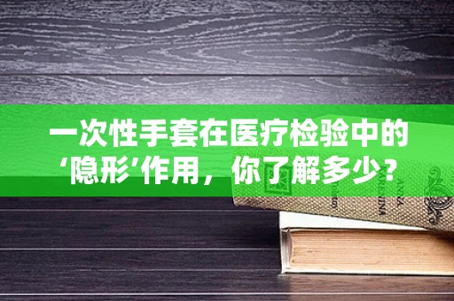 一次性手套在医疗检验中的‘隐形’作用，你了解多少？
