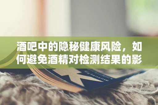 酒吧中的隐秘健康风险，如何避免酒精对检测结果的影响？