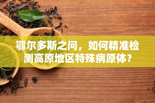 鄂尔多斯之问，如何精准检测高原地区特殊病原体？