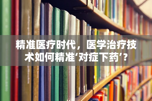 精准医疗时代，医学治疗技术如何精准‘对症下药’？