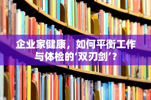 企业家健康，如何平衡工作与体检的‘双刃剑’？