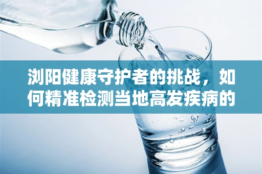 浏阳健康守护者的挑战，如何精准检测当地高发疾病的微生物样本？