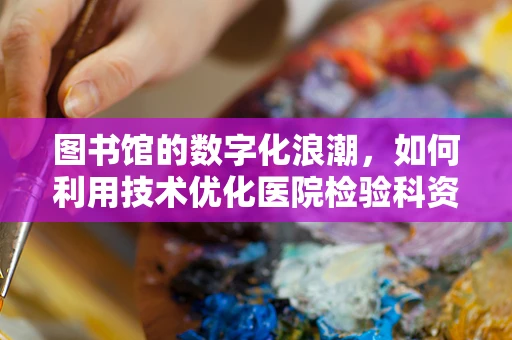 图书馆的数字化浪潮，如何利用技术优化医院检验科资料管理？