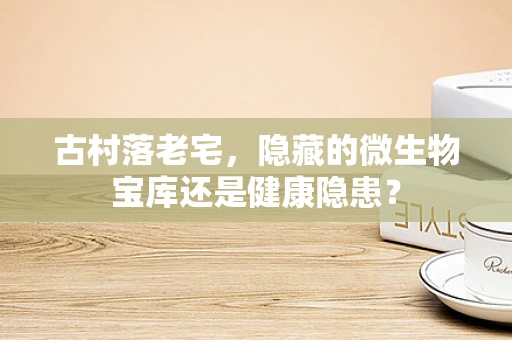 古村落老宅，隐藏的微生物宝库还是健康隐患？