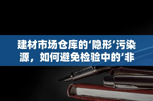 建材市场仓库的‘隐形’污染源，如何避免检验中的‘非预期’？