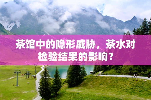 茶馆中的隐形威胁，茶水对检验结果的影响？