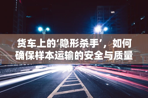 货车上的‘隐形杀手’，如何确保样本运输的安全与质量？