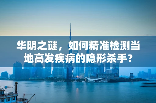 华阴之谜，如何精准检测当地高发疾病的隐形杀手？