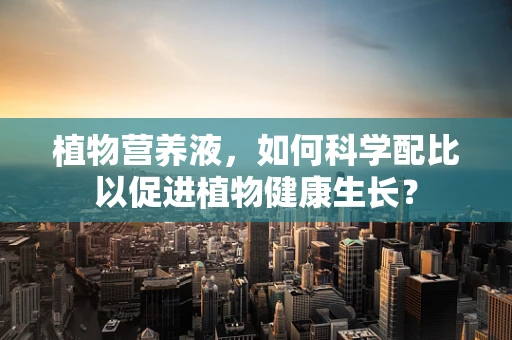 植物营养液，如何科学配比以促进植物健康生长？