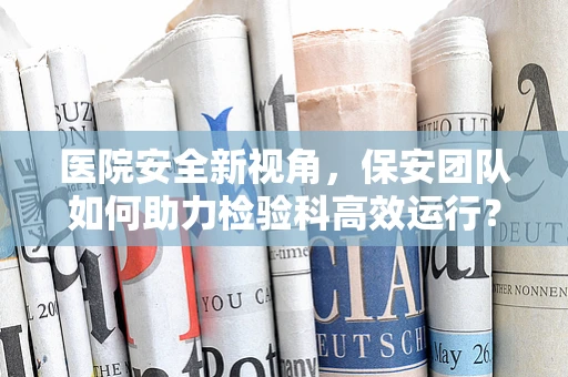 医院安全新视角，保安团队如何助力检验科高效运行？