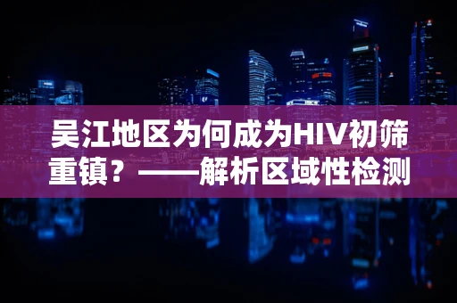 吴江地区为何成为HIV初筛重镇？——解析区域性检测策略与挑战
