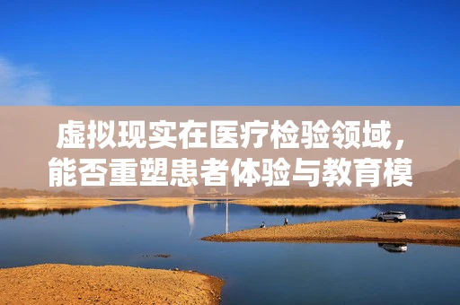 虚拟现实在医疗检验领域，能否重塑患者体验与教育模式？