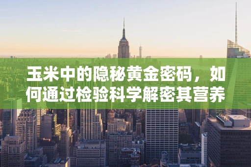 玉米中的隐秘黄金密码，如何通过检验科学解密其营养价值？
