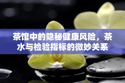 茶馆中的隐秘健康风险，茶水与检验指标的微妙关系