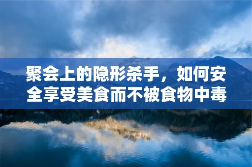 聚会上的隐形杀手，如何安全享受美食而不被食物中毒所困？