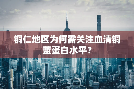 铜仁地区为何需关注血清铜蓝蛋白水平？