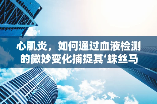 心肌炎，如何通过血液检测的微妙变化捕捉其‘蛛丝马迹’？