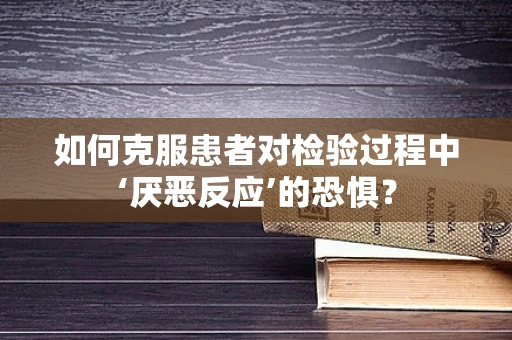 如何克服患者对检验过程中‘厌恶反应’的恐惧？