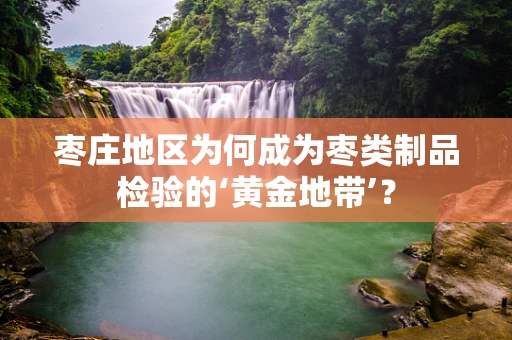 枣庄地区为何成为枣类制品检验的‘黄金地带’？