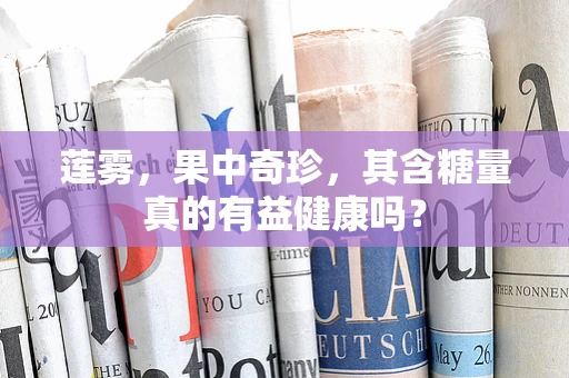 莲雾，果中奇珍，其含糖量真的有益健康吗？