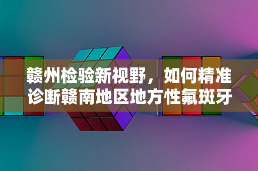 赣州检验新视野，如何精准诊断赣南地区地方性氟斑牙的挑战与策略？