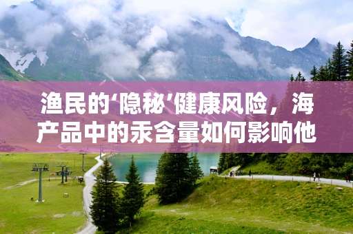 渔民的‘隐秘’健康风险，海产品中的汞含量如何影响他们？