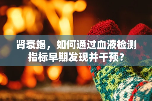肾衰竭，如何通过血液检测指标早期发现并干预？