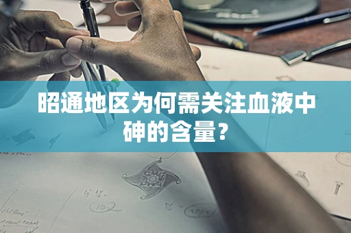 昭通地区为何需关注血液中砷的含量？