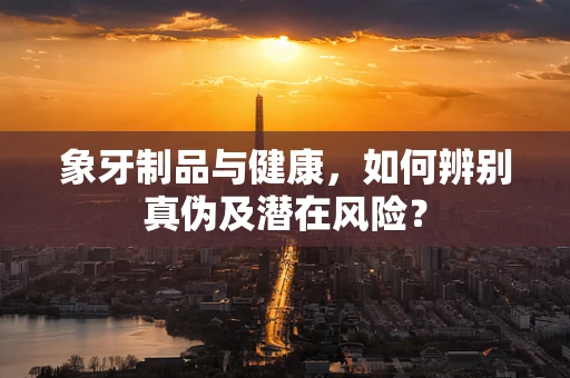 象牙制品与健康，如何辨别真伪及潜在风险？