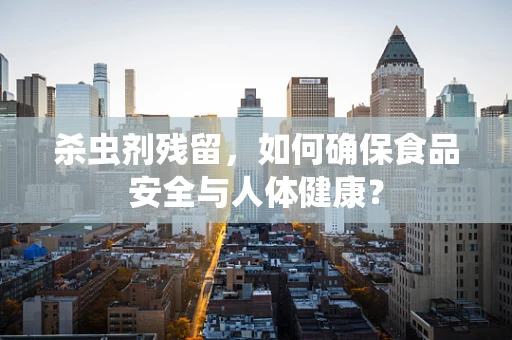 杀虫剂残留，如何确保食品安全与人体健康？