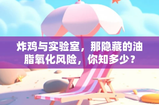 炸鸡与实验室，那隐藏的油脂氧化风险，你知多少？