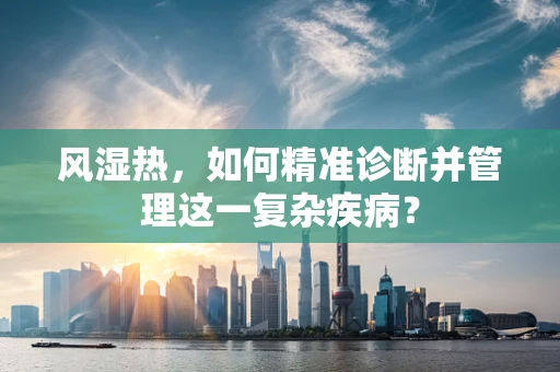 风湿热，如何精准诊断并管理这一复杂疾病？