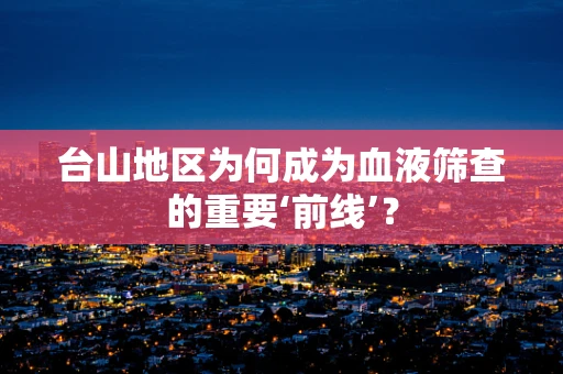 台山地区为何成为血液筛查的重要‘前线’？