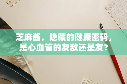 芝麻酱，隐藏的健康密码，是心血管的友敌还是友？