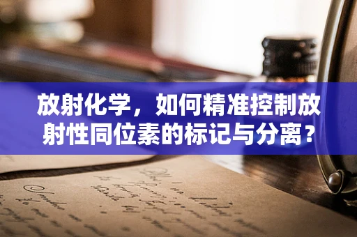 放射化学，如何精准控制放射性同位素的标记与分离？