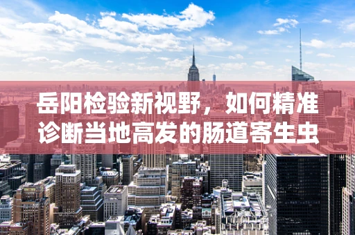 岳阳检验新视野，如何精准诊断当地高发的肠道寄生虫病？