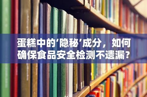 蛋糕中的‘隐秘’成分，如何确保食品安全检测不遗漏？