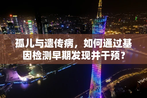 孤儿与遗传病，如何通过基因检测早期发现并干预？