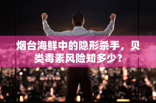 烟台海鲜中的隐形杀手，贝类毒素风险知多少？