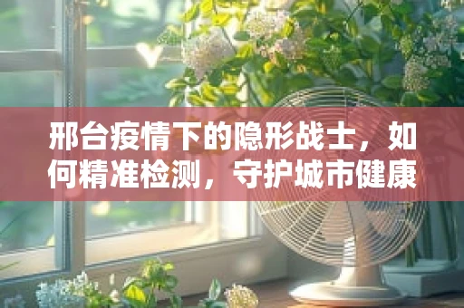 邢台疫情下的隐形战士，如何精准检测，守护城市健康？