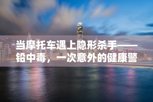 当摩托车遇上隐形杀手——铅中毒，一次意外的健康警报