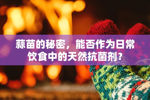 蒜苗的秘密，能否作为日常饮食中的天然抗菌剂？