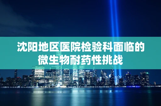 沈阳地区医院检验科面临的微生物耐药性挑战