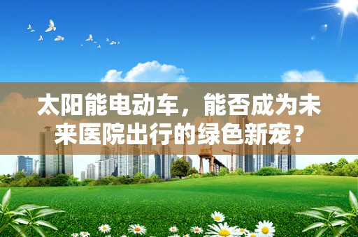 太阳能电动车，能否成为未来医院出行的绿色新宠？